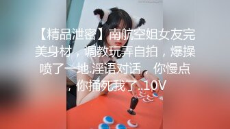 【精品泄密】南航空姐女友完美身材，调教玩弄自拍，爆操喷了一地.淫语对话，你慢点，你捅死我了..10V