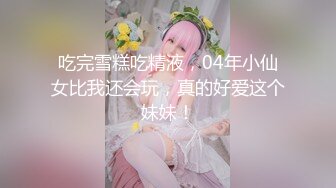 吃完雪糕吃精液，04年小仙女比我还会玩，真的好爱这个妹妹！