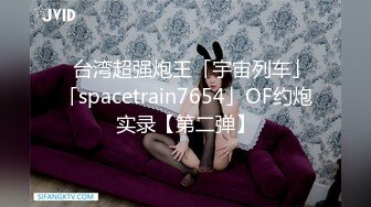 ✨台湾超强炮王「宇宙列车」「spacetrain7654」OF约炮实录【第二弹】