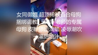 女同御姐 超顶稀缺百合母狗捆绑调教▌骚御▌老师的专属母狗 皮鞭舔足滴蜡 凌辱潮吹灌肠喷汁