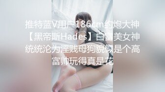 推特蓝V用户186cm约炮大神【黑帝斯Hades】白富美女神统统沦为淫贱母狗貌似是个高富帅玩得真是花