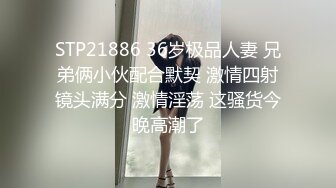 STP21886 36岁极品人妻 兄弟俩小伙配合默契 激情四射镜头满分 激情淫荡 这骚货今晚高潮了