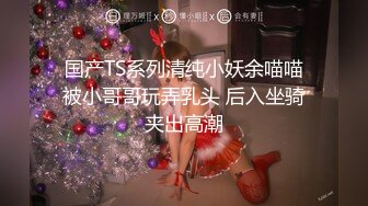 国产TS系列清纯小妖余喵喵被小哥哥玩弄乳头 后入坐骑夹出高潮