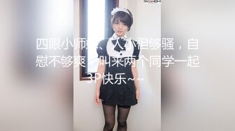 四眼小师妹、人小但够骚，自慰不够爽，叫来两个同学一起3P快乐~~ 