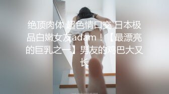 绝顶肉体 超色情口交 日本极品白嫩女友adam！【最漂亮的巨乳之一】男友的鸡巴大又长