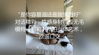 “是你容易湿还是我揉的好”对话精彩，性感身材白皙无毛模特【莉莉】私拍女体艺术，抠逼口交