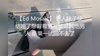 【Ed Mosaic】 素人妹子快结婚了想背着男友试试其他男人 结果一试回不去了