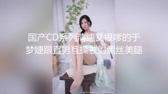 国产CD系列清纯又很嗲的于梦婕跟直男互操被射黑丝美腿