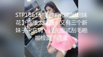 STP16615 【萝莉和御姐姐妹花】直播太赚钱，又有三个新妹子来应聘，脱光面试刮毛啪啪检测下质量