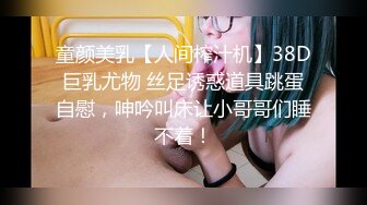 童颜美乳【人间榨汁机】38D巨乳尤物 丝足诱惑道具跳蛋自慰，呻吟叫床让小哥哥们睡不着！