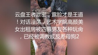 云盘王者泄密，露脸才是王道！对话淫荡，艺术学院高颜美女出租房被四眼男友各种玩肏，已经被调教成反差母狗2