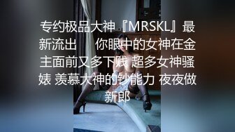 专约极品大神『MRSKL』最新流出❤️你眼中的女神在金主面前又多下贱 超多女神骚婊 羡慕大神的钞能力 夜夜做新郎