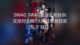 SWAG SWAG最淫乱粉丝杂交派对全辑!!大阵仗粉丝狂欢乱干 娃娃