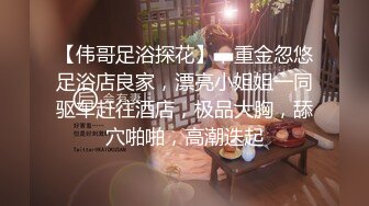 【伟哥足浴探花】，重金忽悠足浴店良家，漂亮小姐姐一同驱车赶往酒店，极品大胸，舔穴啪啪，高潮迭起