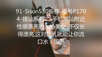 91-Sison530新作-番号P1704-搭讪系列二-手机搭讪附近性感漂亮的大奶美女 ,不仅长得漂亮,这对巨乳就能让你流口水！国语