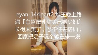 eyan-144part2 炮王晚上路遇『白皙爆乳甜美已婚少妇』长得太美了，忍不住去搭讪，回家把奶子玩个够在来一发