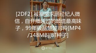 [2DF2] 被操哭求删经纪人微信，自开播越过的颜值最高妹子，99年极品楚楚可怜[MP4/148MB][BT种子]