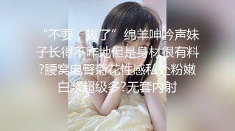 “不要，拔了”绵羊呻吟声妹子长得不咋地但是身材很有料?腰窝电臀菊花性感私处粉嫩白浆超级多?无套内射