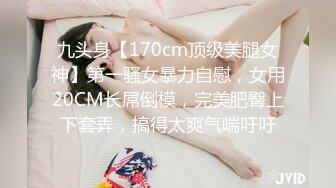 九头身【170cm顶级美腿女神】第一骚女暴力自慰，女用20CM长屌倒模，完美肥臀上下套弄，搞得太爽气喘吁吁