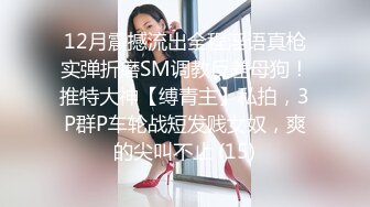 12月震撼流出全程淫语真枪实弹折磨SM调教反差母狗！推特大神【缚青主】私拍，3P群P车轮战短发贱女奴，爽的尖叫不止 (15)