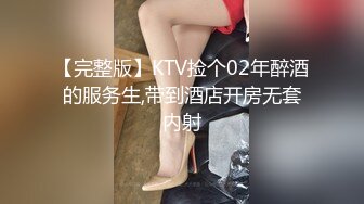 【完整版】KTV捡个02年醉酒的服务生,带到酒店开房无套内射