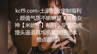 kcf9.com-土豪重金定制福利，颜值气质不输明星，推特女神【米妮子】私拍，罕见白虎馒头逼道具炮机紫薇狂喷水，撸点超高3