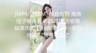 [MP4/ 308M] 绿意盎然 海角侄子爆肏嫂子21.0 酒店偷情纵享肉欲 狂操爆菊好疼~求你停停 好涨要撑裂了