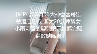 [MP4/1GB]91大神番薯哥出差酒店約炮 浙大20歲兼職女小雨可愛的嬰兒肥手指摳完騷逼放她嘴裏