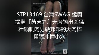 STP13469 台湾SWAG 猛男操翻『芮芮之』无套输出凶猛 壮硕肌肉男硬邦邦的大肉棒勇猛冲撞小穴