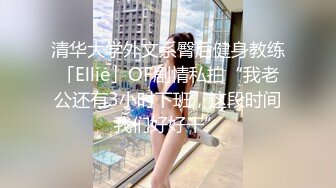 清华大学外文系臀后健身教练「Ellie」OF剧情私拍“我老公还有3小时下班，这段时间我们好好干”