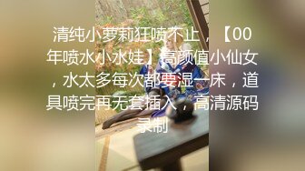 清纯小萝莉狂喷不止，【00年喷水小水娃】高颜值小仙女，水太多每次都要湿一床，道具喷完再无套插入，高清源码录制