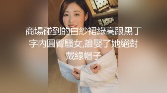 商場碰到的白紗裙綠高跟黑丁字內圓臀騷女,誰娶了她絕對戴綠帽子