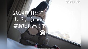 2024露出女神，神似徐若瑄PULS，【naomii】12-1月付费解锁作品（下）树屋野战车震1