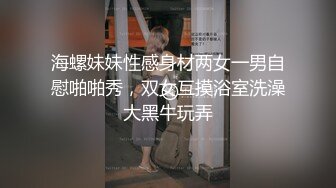 海螺妹妹性感身材两女一男自慰啪啪秀，双女互摸浴室洗澡大黑牛玩弄