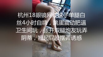 杭州18眼镜网红妹子单腿白丝4小时自嗨，跳蛋震动肥逼卫生间玩，张开双腿炮友玩弄阴蒂，翘起屁股摆弄诱惑