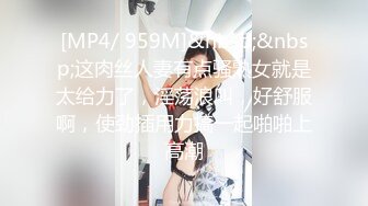 [MP4/ 959M]&nbsp;&nbsp;这肉丝人妻有点骚熟女就是太给力了，淫荡浪叫，好舒服啊，使劲插用力搞一起啪啪上高潮