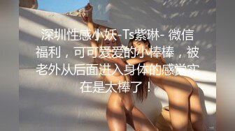 深圳性感小妖-Ts紫琳- 微信福利，可可爱爱的小棒棒，被老外从后面进入身体的感觉实在是太棒了！