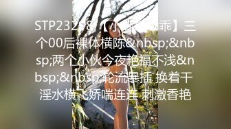 STP23298 【小蝴蝶乖乖】三个00后裸体横陈&nbsp;&nbsp;两个小伙今夜艳福不浅&nbsp;&nbsp;轮流暴插 换着干 淫水横飞娇喘连连 刺激香艳