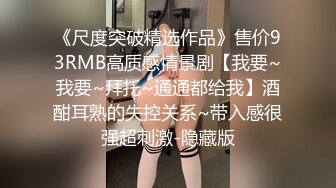 《尺度突破精选作品》售价93RMB高质感情景剧【我要~我要~拜托~通通都给我】酒酣耳熟的失控关系~带入感很强超刺激-隐藏版