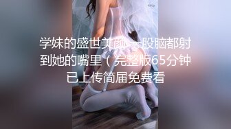 学妹的盛世美颜 一股脑都射到她的嘴里（完整版65分钟已上传简届免费看