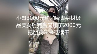 小哥3000元约啪魔鬼身材极品美女射完后又加了2000元把朋友叫来继续干