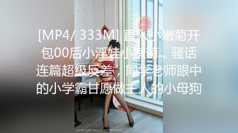 [MP4/ 333M] 直入小嫩菊开包00后小淫娃小嫩菊，骚话连篇超级反差，同学老师眼中的小学霸甘愿做主人的小母狗