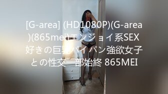 [G-area] (HD1080P)(G-area)(865mei)エンジョイ系SEX好きの巨乳パイパン強欲女子との性交一部始終 865MEI