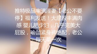 推特极品丰满淫妻【老公不要停】福利发送！大屁股丰满肉感 婴儿肥少妇，几乎完美大屁股，瑜伽紧身裤绝配，老公每天草一次