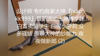 设计师 专约良家大神『jaacckk999』最新流出古典舞学妹 白富美留学生 白虎小萝莉 众多骚婊 羡慕大神的钞能力 夜夜做新郎 (2)