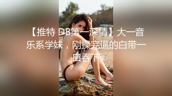 【推特 DB第一深情】大一音乐系学妹，刚操完逼的白带一口吞下