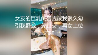 女友的巨乳闺蜜觊觎我很久勾引我野战，先口交，再女上位啪啪