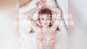 [MP4]贫乳妹妹太得劲1000加钟跪着特写口交站着后入搞得满身大汗