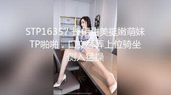 STP16357 长相甜美挺嫩萌妹TP啪啪，口交舔弄上位骑坐侧入猛操