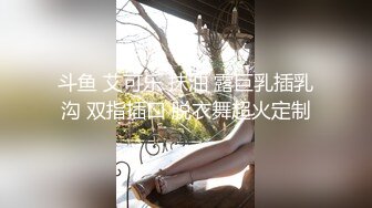 斗鱼 艾可乐 抹油 露巨乳插乳沟 双指插口 脱衣舞超火定制